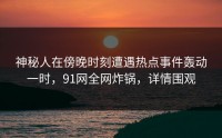 神秘人在傍晚时刻遭遇热点事件轰动一时，91网全网炸锅，详情围观