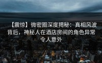 【震惊】微密圈深度揭秘：真相风波背后，神秘人在酒店房间的角色异常令人意外