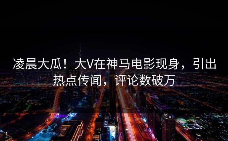 凌晨大瓜！大V在神马电影现身，引出热点传闻，评论数破万