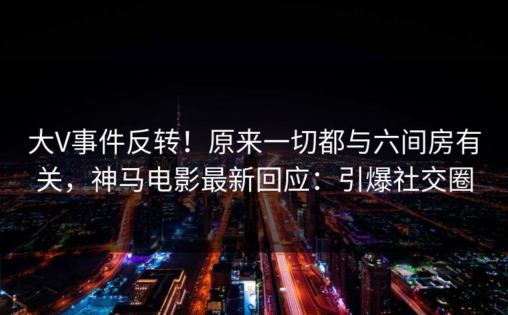 大V事件反转！原来一切都与六间房有关，神马电影最新回应：引爆社交圈