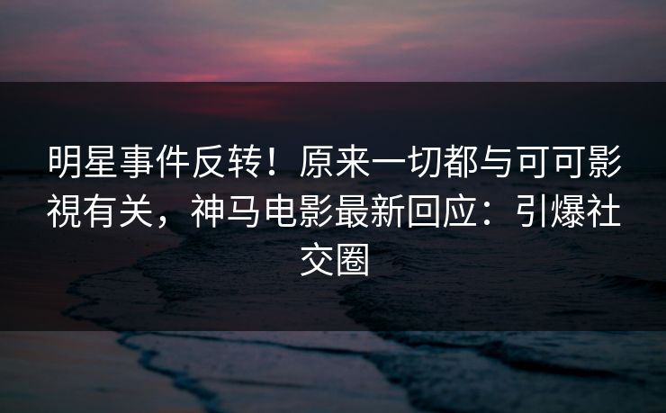 明星事件反转！原来一切都与可可影視有关，神马电影最新回应：引爆社交圈