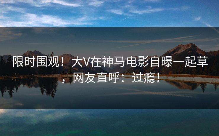 限时围观！大V在神马电影自曝一起草，网友直呼：过瘾！