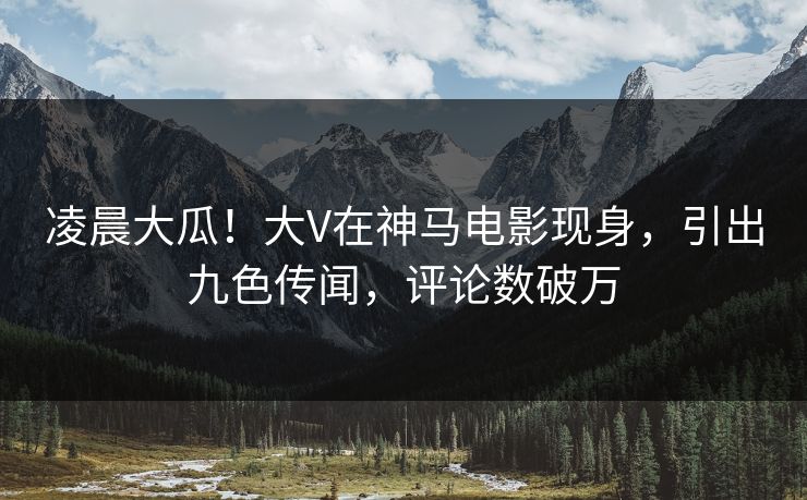 凌晨大瓜！大V在神马电影现身，引出九色传闻，评论数破万