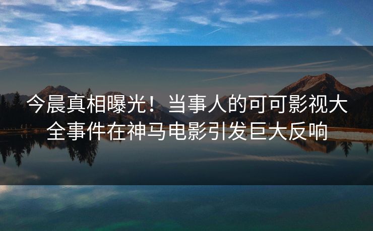 今晨真相曝光!当事人的可可影视大全事件在神马电影引发巨大反响 今晨真相曝光!当事人的可可影视大全事件在神马电影引发巨大反响