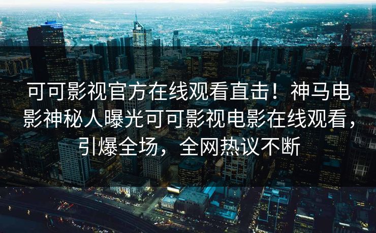 可可影视官方在线观看直击！神马电影神秘人曝光可可影视电影在线观看，引爆全场，全网热议不断