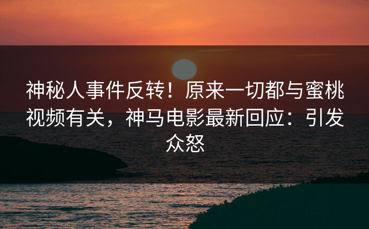 神秘人事件反转！原来一切都与蜜桃视频有关，神马电影最新回应：引发众怒
