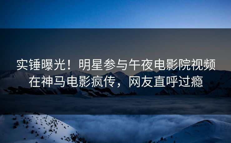 实锤曝光!明星参与午夜电影院视频在神马电影疯传,网友直呼过瘾 实锤曝光!明星参与午夜电影院视频在神马电影疯传,网友直呼过瘾