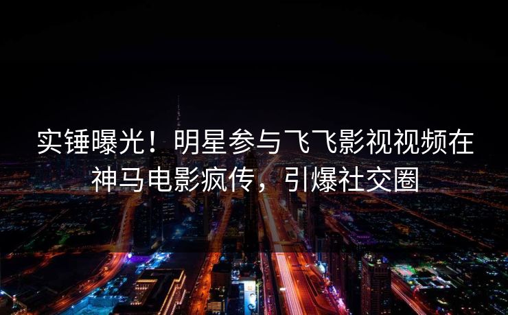 实锤曝光！明星参与飞飞影视视频在神马电影疯传，引爆社交圈