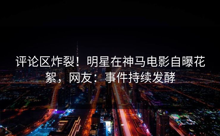 评论区炸裂！明星在神马电影自曝花絮，网友：事件持续发酵