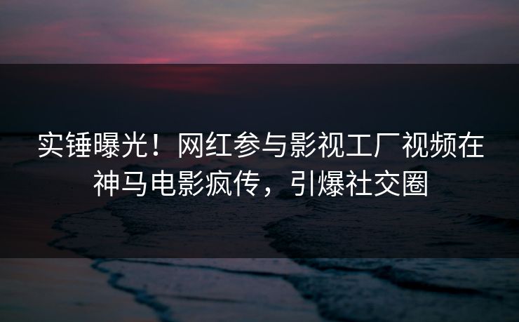 实锤曝光！网红参与影视工厂视频在神马电影疯传，引爆社交圈