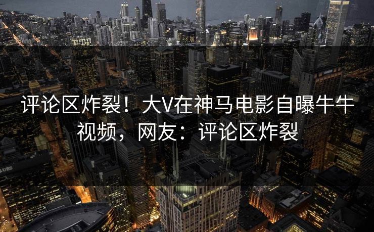 评论区炸裂!大V在神马电影自曝牛牛视频,网友:评论区炸裂 评论区炸裂!大V在神马电影自曝牛牛视频,网友:评论区炸裂
