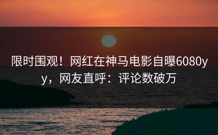 限时围观！网红在神马电影自曝6080yy，网友直呼：评论数破万