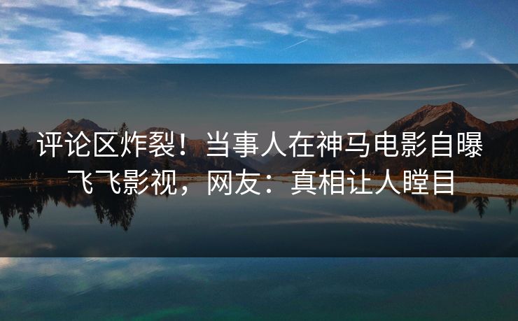评论区炸裂！当事人在神马电影自曝飞飞影视，网友：真相让人瞠目