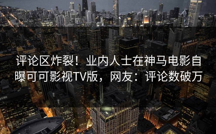 评论区炸裂！业内人士在神马电影自曝可可影视TV版，网友：评论数破万