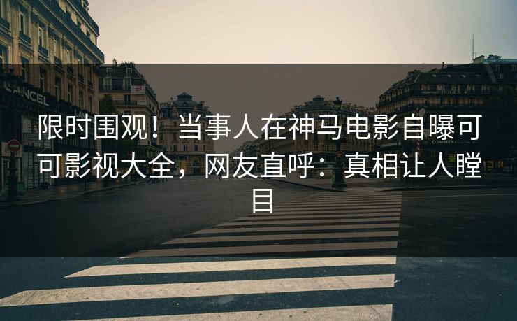 限时围观！当事人在神马电影自曝可可影视大全，网友直呼：真相让人瞠目