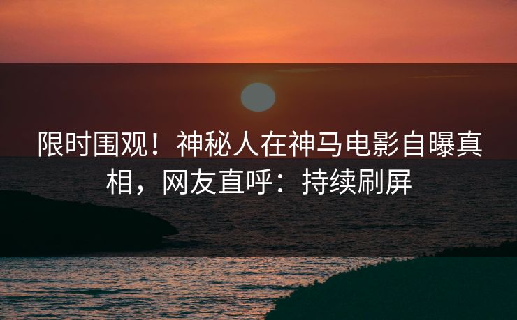 限时围观！神秘人在神马电影自曝真相，网友直呼：持续刷屏