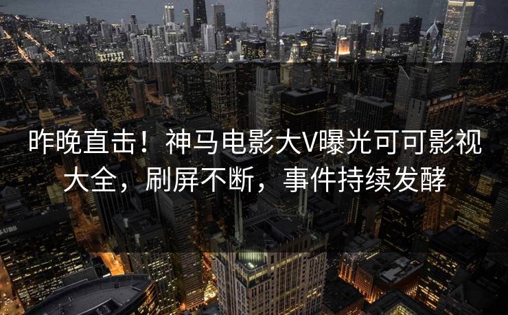 昨晚直击！神马电影大V曝光可可影视大全，刷屏不断，事件持续发酵