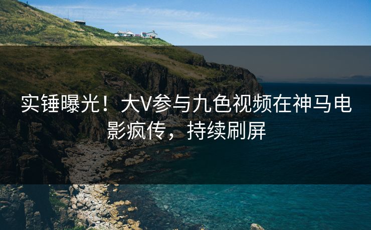 实锤曝光！大V参与九色视频在神马电影疯传，持续刷屏
