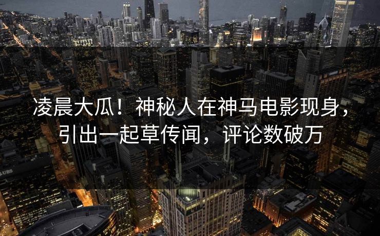 凌晨大瓜！神秘人在神马电影现身，引出一起草传闻，评论数破万