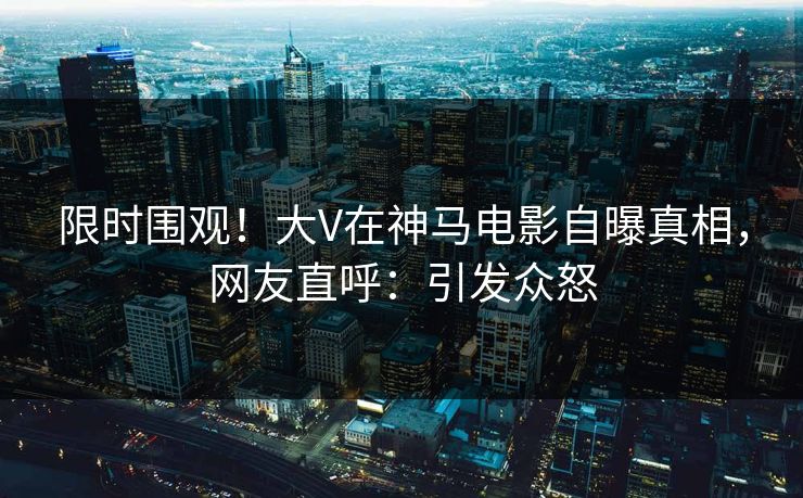 限时围观！大V在神马电影自曝真相，网友直呼：引发众怒