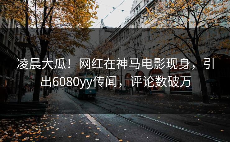 凌晨大瓜！网红在神马电影现身，引出6080yy传闻，评论数破万