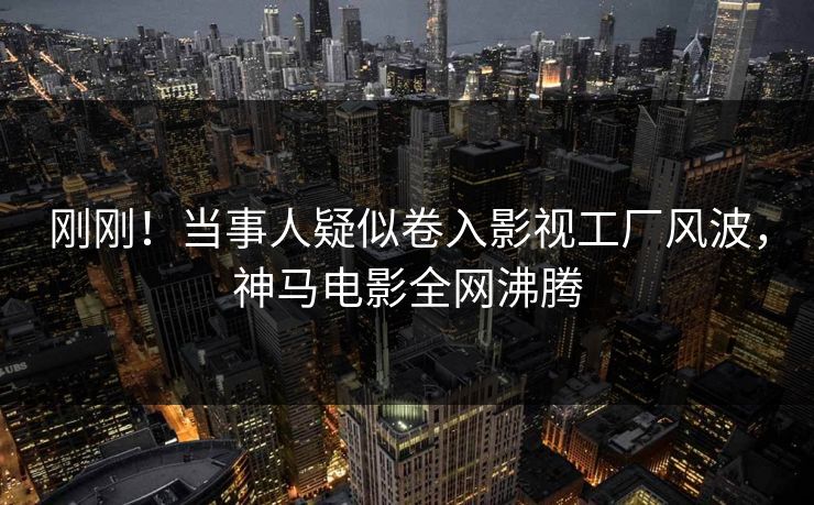 刚刚！当事人疑似卷入影视工厂风波，神马电影全网沸腾