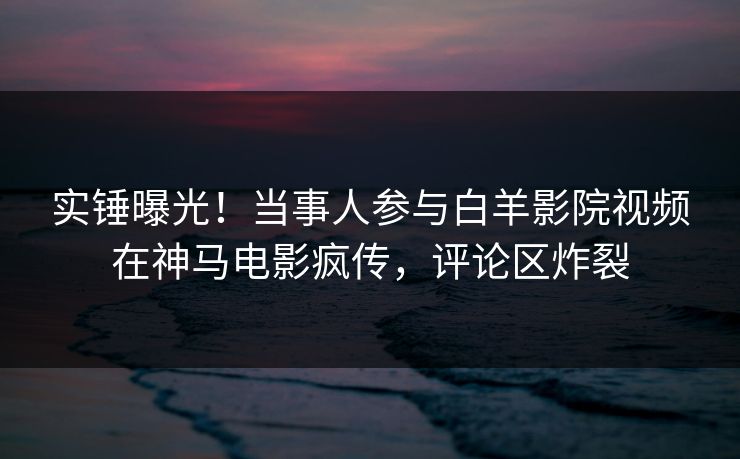 实锤曝光！当事人参与白羊影院视频在神马电影疯传，评论区炸裂