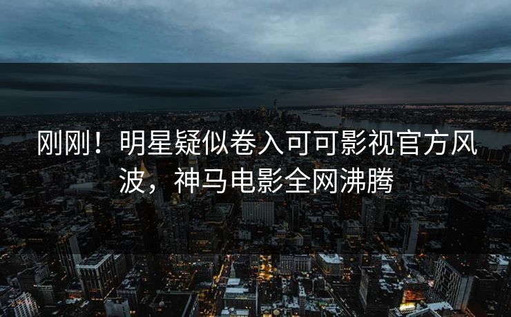刚刚！明星疑似卷入可可影视官方风波，神马电影全网沸腾