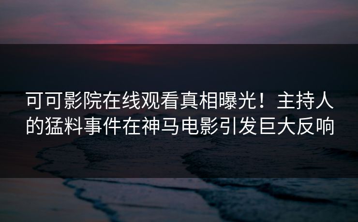 可可影院在线观看真相曝光！主持人的猛料事件在神马电影引发巨大反响