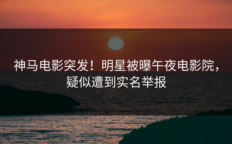 神马电影突发！明星被曝午夜电影院，疑似遭到实名举报