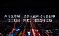 评论区炸裂！当事人在神马电影自曝可可视频，网友：网友直呼过瘾