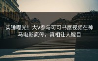 实锤曝光！大V参与可可书屋视频在神马电影疯传，真相让人瞠目