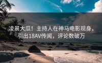 凌晨大瓜！主持人在神马电影现身，引出18AV传闻，评论数破万