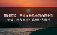 限时围观！网红在神马电影自曝电影天堂，网友直呼：真相让人瞠目