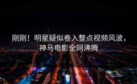 刚刚！明星疑似卷入整点视频风波，神马电影全网沸腾