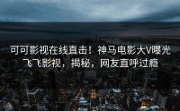 可可影视在线直击！神马电影大V曝光飞飞影视，揭秘，网友直呼过瘾