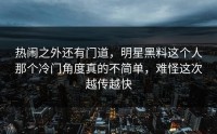 热闹之外还有门道，明星黑料这个人那个冷门角度真的不简单，难怪这次越传越快