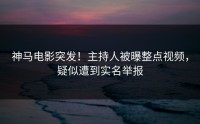 神马电影突发！主持人被曝整点视频，疑似遭到实名举报
