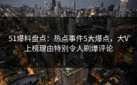 51爆料盘点：热点事件5大爆点，大V上榜理由特别令人刷爆评论