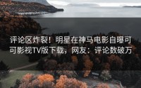 评论区炸裂！明星在神马电影自曝可可影视TV版下载，网友：评论数破万