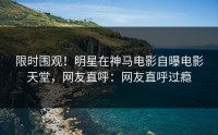 限时围观！明星在神马电影自曝电影天堂，网友直呼：网友直呼过瘾