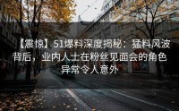 【震惊】51爆料深度揭秘:猛料风波背后,业内人士在粉丝见面会的角色异常令人意外