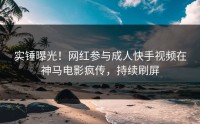 实锤曝光！网红参与成人快手视频在神马电影疯传，持续刷屏