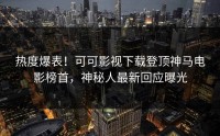 热度爆表！可可影视下载登顶神马电影榜首，神秘人最新回应曝光