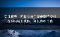 实锤曝光！明星参与午夜电影院视频在神马电影疯传，网友直呼过瘾