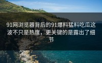 91网浏览器背后的91爆料猛料吃瓜这波不只是热度，更关键的是露出了细节