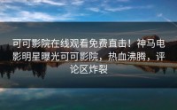 可可影院在线观看免费直击！神马电影明星曝光可可影院，热血沸腾，评论区炸裂