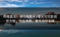 昨晚直击！神马电影大V曝光可可影视官方版，热血沸腾，事件持续发酵