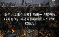 业内人士事件反转！原来一切都与原味阁有关，神马电影最新回应：评论数破万