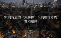 91网背后的“大事件”：网络传奇的真相揭开